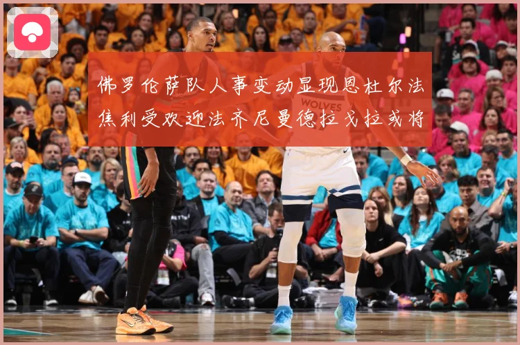 佛罗伦萨队人事变动显现恩杜尔法焦利受欢迎法齐尼曼德拉戈拉或将成长观察：最新赛事动态与深度分析