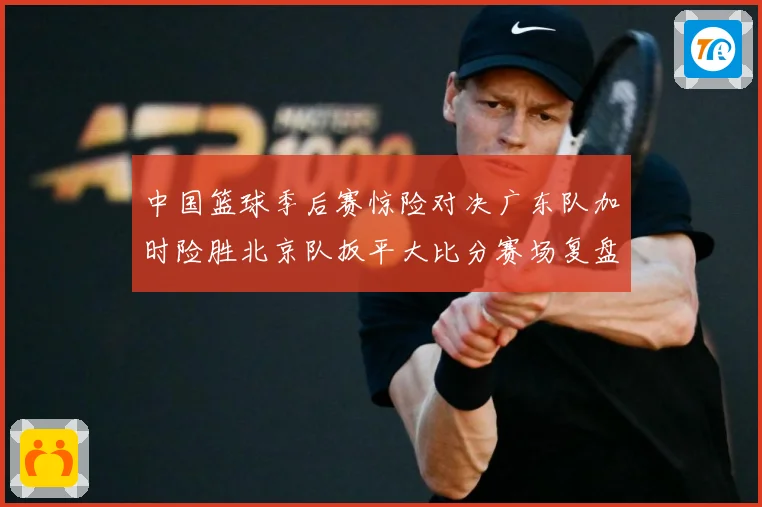 中国篮球季后赛惊险对决广东队加时险胜北京队扳平大比分赛场复盘：最新赛事动态与深度分析