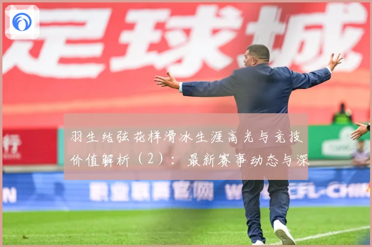 羽生结弦花样滑冰生涯高光与竞技价值解析（2）：最新赛事动态与深度分析