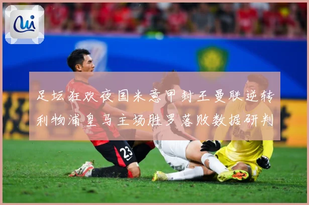 足坛狂欢夜国米意甲封王曼联逆转利物浦皇马主场胜罗落败数据研判：最新赛事动态与深度分析