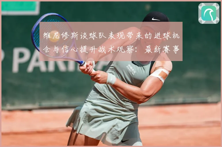 维尼修斯谈球队表现带来的进球机会与信心提升战术观察：最新赛事动态与深度分析