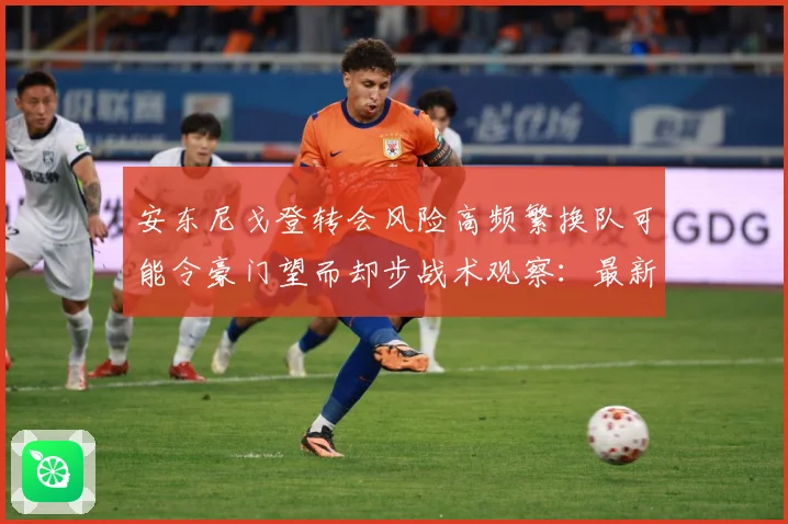 安东尼戈登转会风险高频繁换队可能令豪门望而却步战术观察：最新赛事动态与深度分析