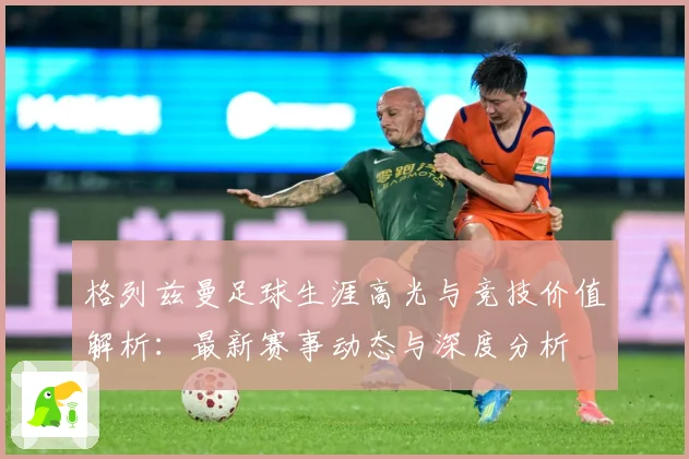 格列兹曼足球生涯高光与竞技价值解析：最新赛事动态与深度分析