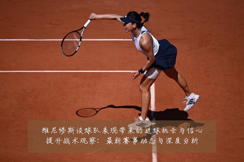 维尼修斯谈球队表现带来的进球机会与信心提升战术观察:最新赛事动态与深度分析