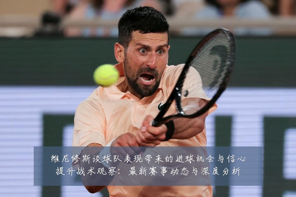 维尼修斯谈球队表现带来的进球机会与信心提升战术观察:最新赛事动态与深度分析