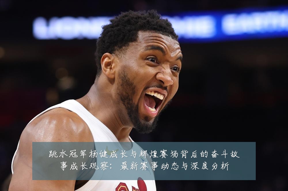 跳水冠军杨健成长与辉煌赛场背后的奋斗故事成长观察:最新赛事动态与深度分析