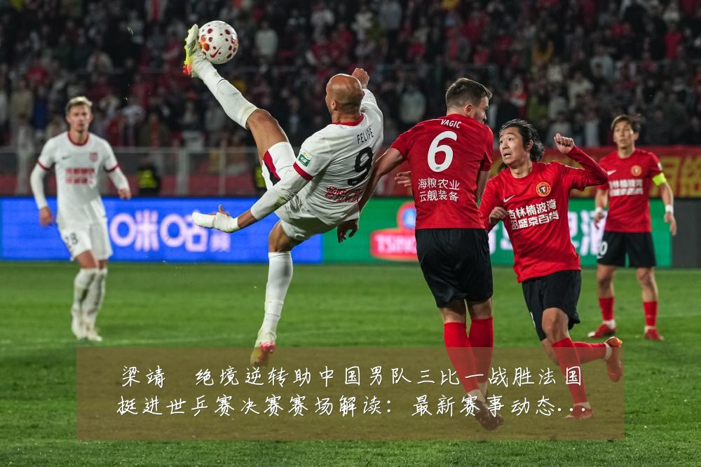 梁靖崑绝境逆转助中国男队三比一战胜法国挺进世乒赛决赛赛场解读：最新赛事动态与深度分析