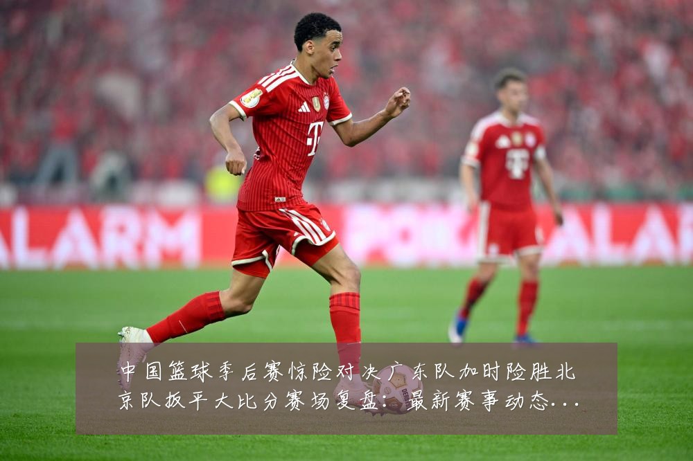 中国篮球季后赛惊险对决广东队加时险胜北京队扳平大比分赛场复盘：最新赛事动态与深度分析