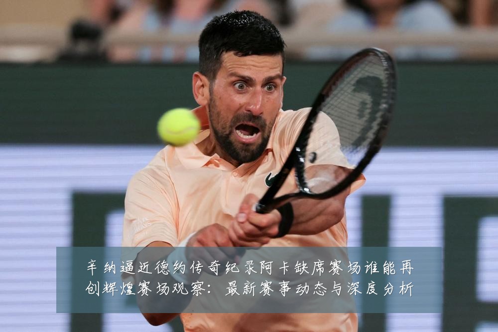 辛纳逼近德约传奇纪录阿卡缺席赛场谁能再创辉煌赛场观察:最新赛事动态与深度分析