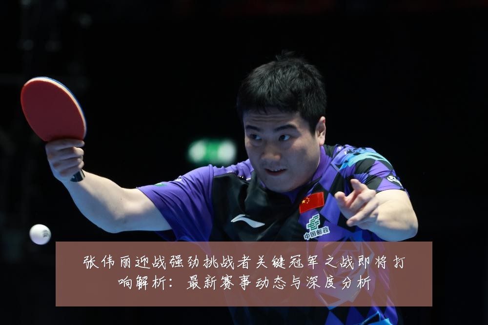 张伟丽迎战强劲挑战者关键冠军之战即将打响解析:最新赛事动态与深度分析
