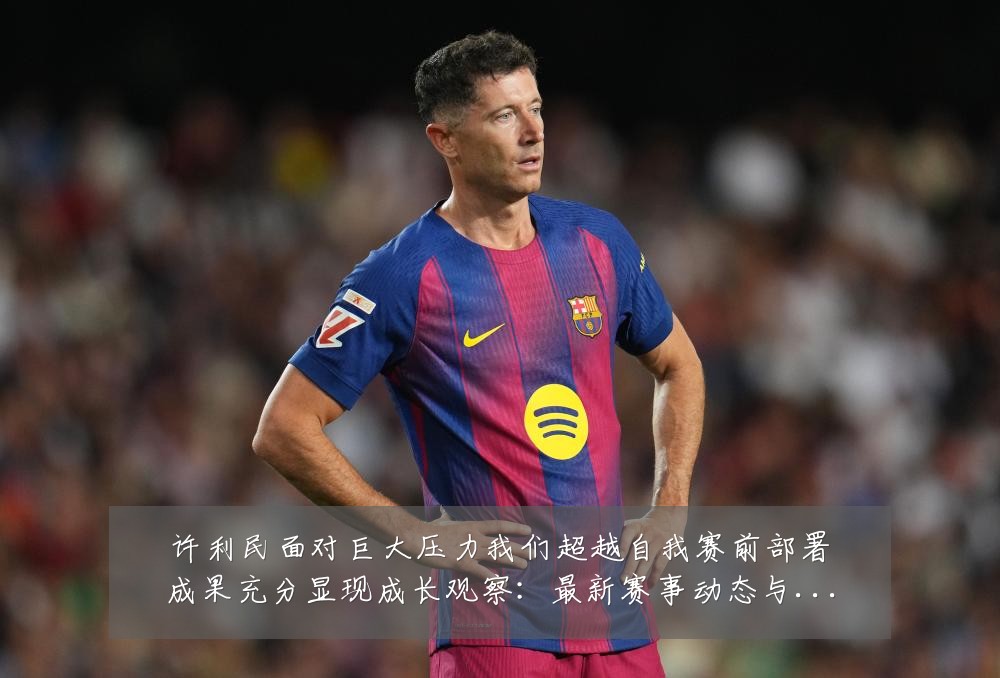 许利民面对巨大压力我们超越自我赛前部署成果充分显现成长观察：最新赛事动态与深度分析